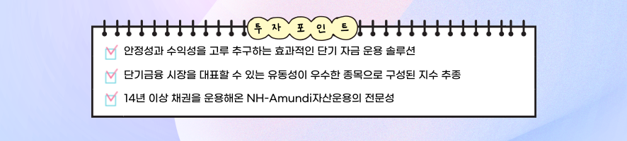 투자포인트 / 안정성과 수익성을 고루 추구하는 효과적인 단기 자금 운용 솔루션 / 단기금융 시장을 대표할 수 있는 유동성이 우수한 종목으로 구성된 지수 추종 / 14년 이상 채권을 운용해온 NH-Amundi자산운용의 전문성