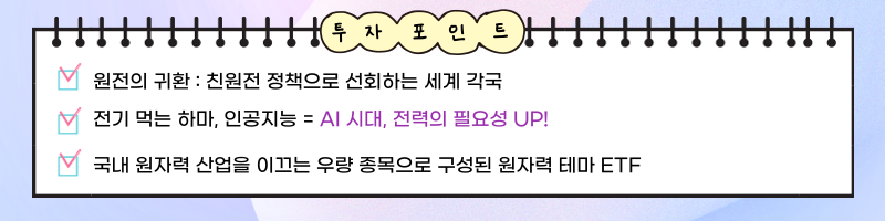 투자포인트 ㅣ 원전의 귀환 : 친원전 정책으로 선회하는 세계 각국 ㅣ 전기 먹는 하마, 인공지능 = AI 시대, 전력의 필요성 UP! ㅣ 국내 원자력 산업을 이끄는 우량 종목으로 구성된 원자력 테마 ETF