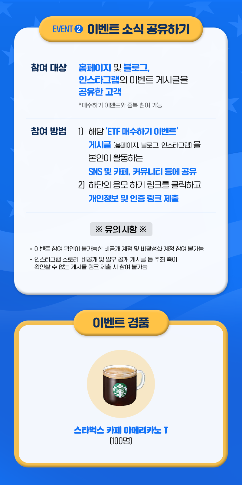 EVENT 2 이벤트 소식 공유하기 ㅣ 참여 대상 : 홈페이지 및 블로그, 인스타그램의 이벤트 게시글을 공유한 고객 *매수하기 이벤트와 중복 참여 가능 ㅣ 참여 방법 1) 해당 'ETF 매수하기 이벤트' 게시글(홈페이지, 블로그, 인스타그램)을 본인이 활동하는 SNS 및 카페, 커뮤니티 등에 공유 2) 하단의 응모하기 링크를 클릭하고 개인정보 및 인증 링크 제출 ㅣ *유의사항* - 이벤트 참여 확인이 불가능한 비공개 계정 및 비활성화 계정 참여 불가능 - 인스타그램 스토리, 비공개 및 일부 공개 게시글 등 주최 측이 확인할 수 없는 게시물 링크 제출 시 참여 불가능 ㅣ 이벤트 경품 : 스타벅스 카페 아메리카노 T (100명)